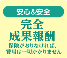 安心＆安全 完全成果報酬 保険が降りなければ、費用は一切かかりません